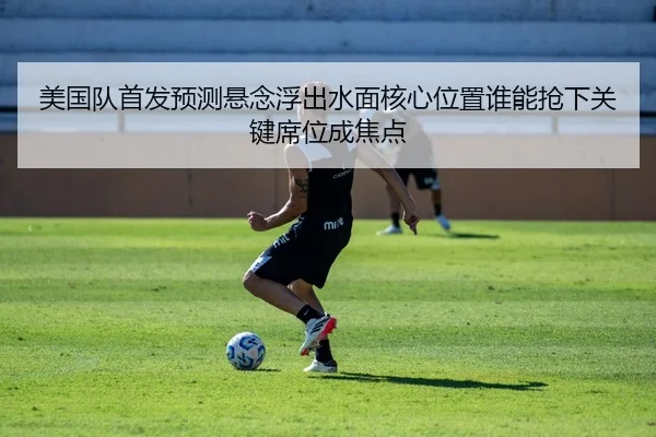 美国队首发预测悬念浮出水面核心位置谁能抢下关键席位成焦点